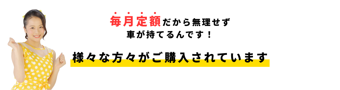 毎月定額だから無理せず車が持てるんです! 様々な方々がご購入されています